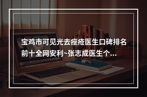 宝鸡市可见光去痤疮医生口碑排名前十全网安利~张志成医生个个特色鲜明