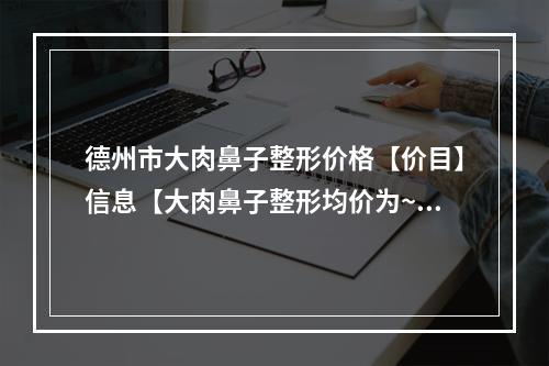 德州市大肉鼻子整形价格【价目】信息【大肉鼻子整形均价为~25206元】