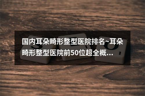 国内耳朵畸形整型医院排名~耳朵畸形整型医院前50位超全概况