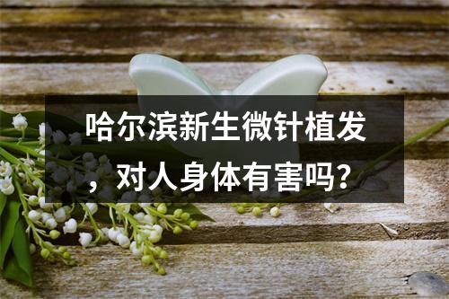 哈尔滨新生微针植发，对人身体有害吗？