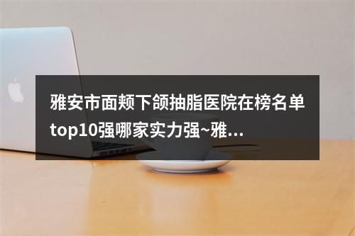 雅安市面颊下颌抽脂医院在榜名单top10强哪家实力强~雅安新天使医疗美容诊所老牌医美口碑出众