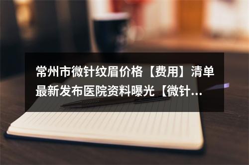 常州市微针纹眉价格【费用】清单最新发布医院资料曝光【微针纹眉均价为~1709元】