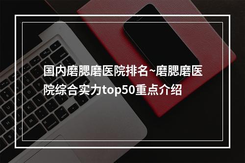 国内磨腮磨医院排名~磨腮磨医院综合实力top50重点介绍