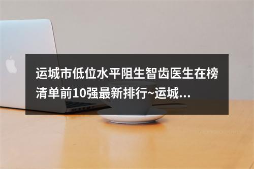 运城市低位水平阻生智齿医生在榜清单前10强最新排行~运城市低位水平阻生智齿口腔医生