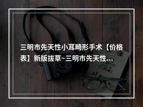 三明市先天性小耳畸形手术【价格表】新版拔草~三明市先天性小耳畸形手术价格行情