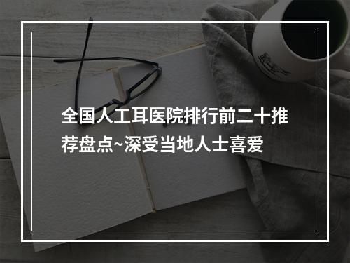 全国人工耳医院排行前二十推荐盘点~深受当地人士喜爱