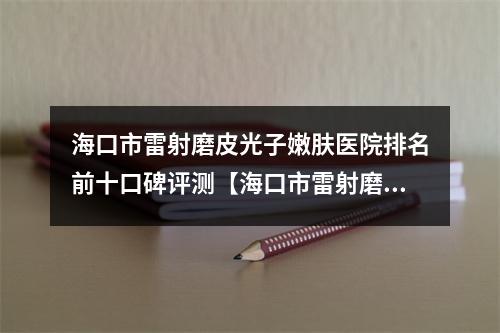 海口市雷射磨皮光子嫩肤医院排名前十口碑评测【海口市雷射磨皮光子嫩肤整形医院】