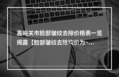 嘉峪关市脸部皱纹去除价格表一览揭露【脸部皱纹去除均价为~4540元】