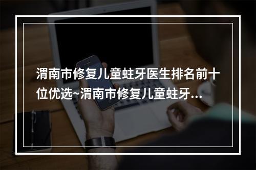 渭南市修复儿童蛀牙医生排名前十位优选~渭南市修复儿童蛀牙口腔医生