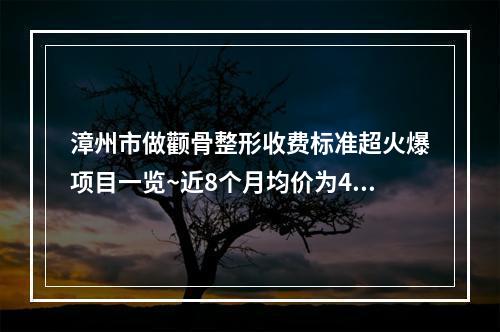 漳州市做颧骨整形收费标准超火爆项目一览~近8个月均价为43440元