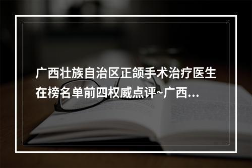 广西壮族自治区正颌手术治疗医生在榜名单前四权威点评~广西壮族自治区孙涛整形医生