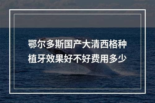 鄂尔多斯国产大清西格种植牙效果好不好费用多少