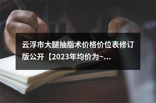 云浮市大腿抽脂术价格价位表修订版公开【2023年均价为~17123元】