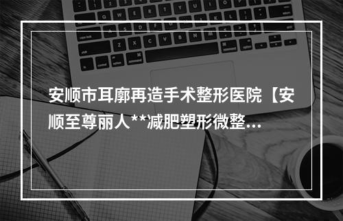 安顺市耳廓再造手术整形医院【安顺至尊丽人**减肥塑形微整中心口腔公立名列前三】