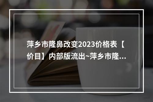 萍乡市隆鼻改变2023价格表【价目】内部版流出~萍乡市隆鼻改变均价为26279元