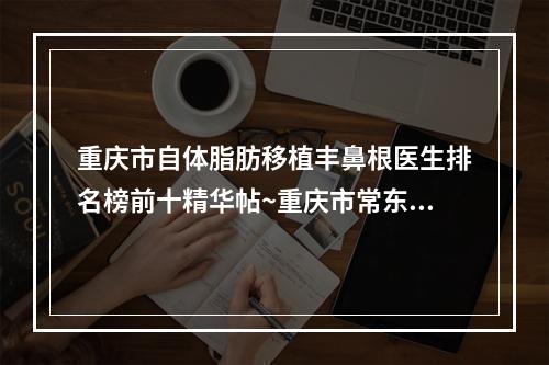 重庆市自体脂肪移植丰鼻根医生排名榜前十精华帖~重庆市常东方主任医师整形医生