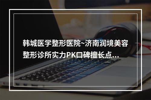 韩城医学整形医院~济南润境美容整形诊所实力PK口碑擅长点这里