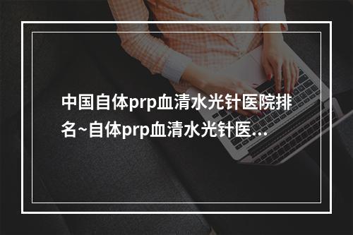 中国自体prp血清水光针医院排名~自体prp血清水光针医院前50位提前公布一览