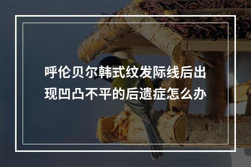 呼伦贝尔韩式纹发际线后出现凹凸不平的后遗症怎么办