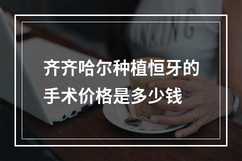 齐齐哈尔种植恒牙的手术价格是多少钱