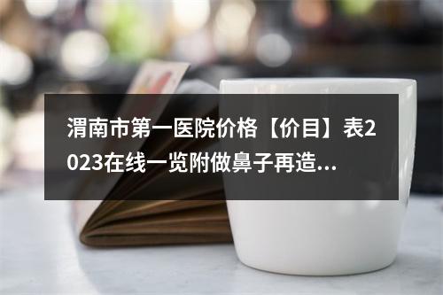 渭南市第一医院价格【价目】表2023在线一览附做鼻子再造手术案例