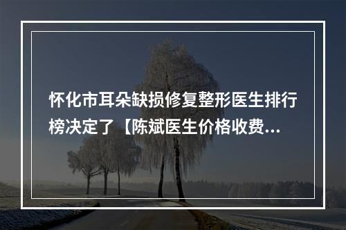 怀化市耳朵缺损修复整形医生排行榜决定了【陈斌医生价格收费同步】