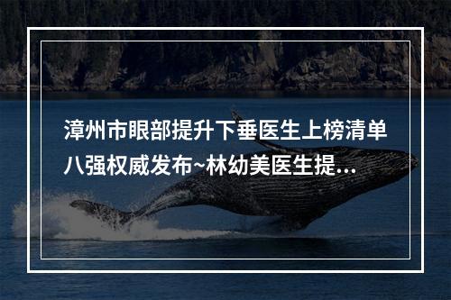 漳州市眼部提升下垂医生上榜清单八强权威发布~林幼美医生提供更好保障