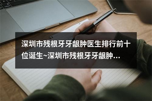 深圳市残根牙牙龈肿医生排行前十位诞生~深圳市残根牙牙龈肿口腔医生