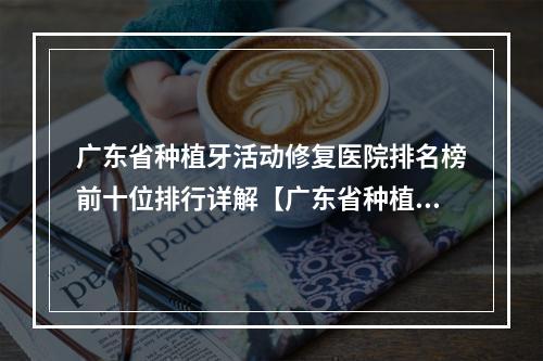 广东省种植牙活动修复医院排名榜前十位排行详解【广东省种植牙活动修复口腔医院你比较喜欢哪一家】