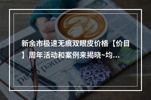 新余市极速无痕双眼皮价格【价目】周年活动和案例来揭晓~均价极速无痕双眼皮12436元