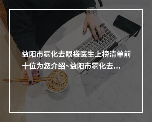 益阳市雾化去眼袋医生上榜清单前十位为您介绍~益阳市雾化去眼袋整形医生