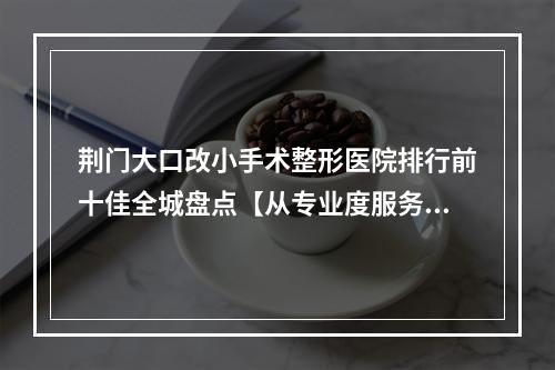 荆门大口改小手术整形医院排行前十佳全城盘点【从专业度服务到口碑~一一介绍】