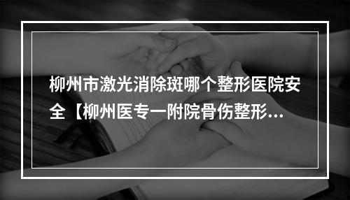 柳州市激光消除斑哪个整形医院安全【柳州医专一附院骨伤整形外科技术特色价格大不一样】