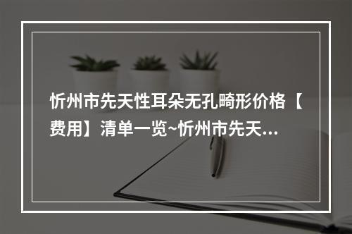 忻州市先天性耳朵无孔畸形价格【费用】清单一览~忻州市先天性耳朵无孔畸形均价为51009元