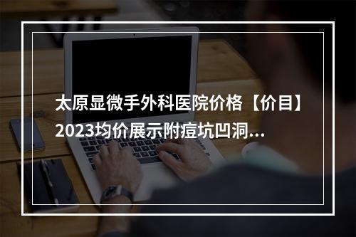 太原显微手外科医院价格【价目】2023均价展示附痘坑凹洞激光修复案例