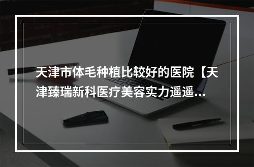 天津市体毛种植比较好的医院【天津臻瑞新科医疗美容实力遥遥领先_列前三】