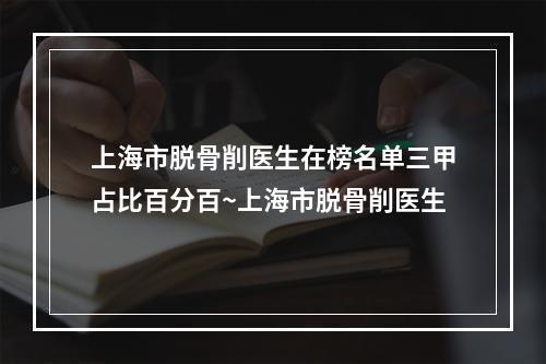 上海市脱骨削医生在榜名单三甲占比百分百~上海市脱骨削医生