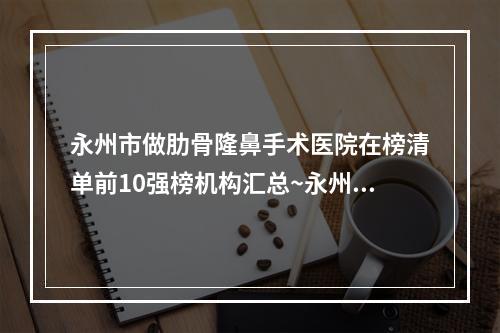 永州市做肋骨隆鼻手术医院在榜清单前10强榜机构汇总~永州市做肋骨隆鼻手术整形医院