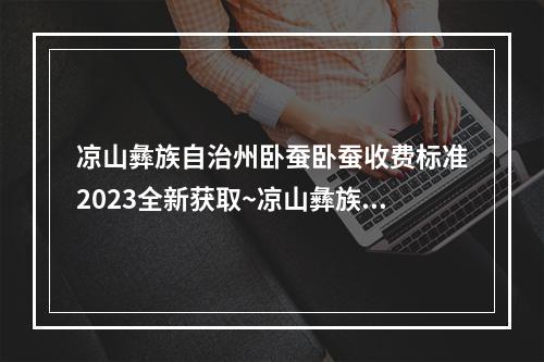 凉山彝族自治州卧蚕卧蚕收费标准2023全新获取~凉山彝族自治州均价为3502元