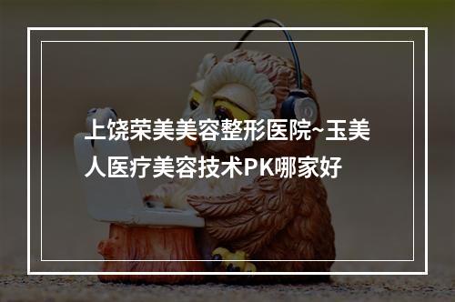 上饶荣美美容整形医院~玉美人医疗美容技术PK哪家好