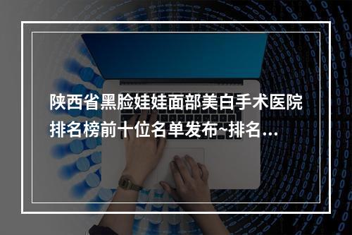 陕西省黑脸娃娃面部美白手术医院排名榜前十位名单发布~排名靠前陕西省整形医院