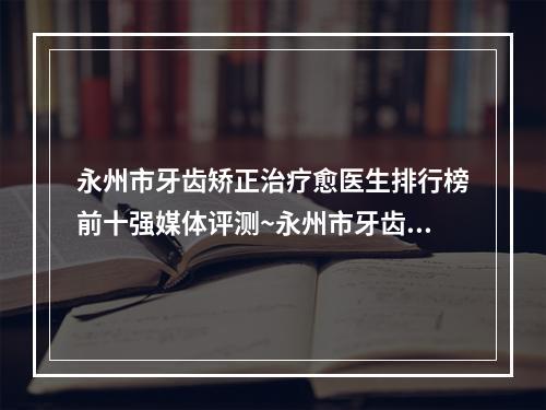 永州市牙齿矫正治疗愈医生排行榜前十强媒体评测~永州市牙齿矫正治疗愈口腔医生