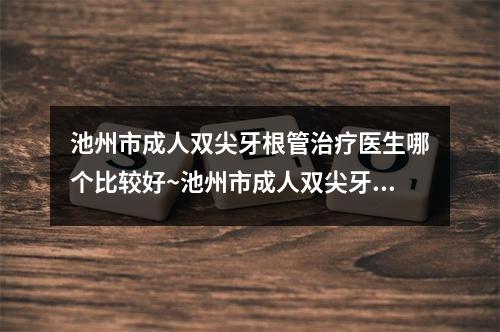 池州市成人双尖牙根管治疗医生哪个比较好~池州市成人双尖牙根管治疗口腔医生