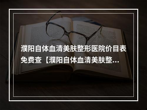 濮阳自体血清美肤整形医院价目表免费查【濮阳自体血清美肤整形医院报价表~免费查询~让您了解美容消费明细】