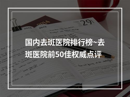 国内去斑医院排行榜~去斑医院前50佳权威点评