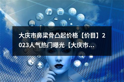 大庆市鼻梁骨凸起价格【价目】2023人气热门曝光【大庆市鼻梁骨凸起费用多少钱】