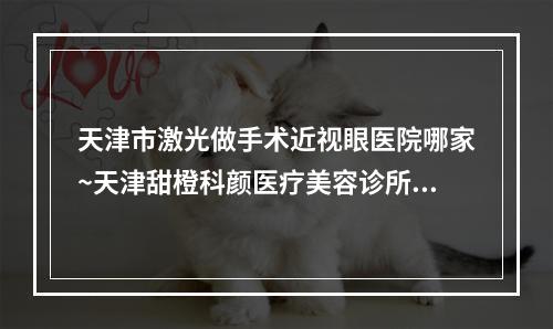 天津市激光做手术近视眼医院哪家~天津甜橙科颜医疗美容诊所谁领衔榜首