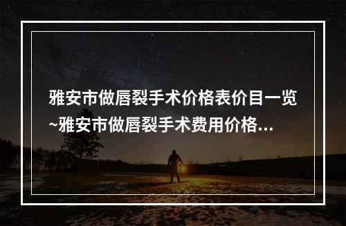 雅安市做唇裂手术价格表价目一览~雅安市做唇裂手术费用价格介绍