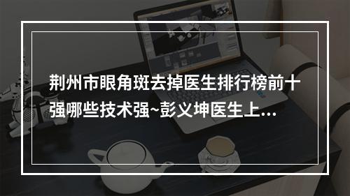 荆州市眼角斑去掉医生排行榜前十强哪些技术强~彭义坤医生上榜推荐如下