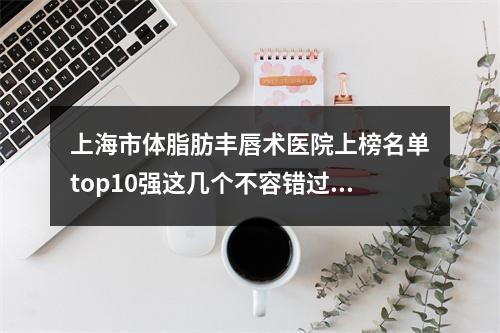 上海市体脂肪丰唇术医院上榜名单top10强这几个不容错过【上海市体脂肪丰唇术整形医院】